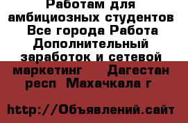 Работам для амбициозных студентов. - Все города Работа » Дополнительный заработок и сетевой маркетинг   . Дагестан респ.,Махачкала г.